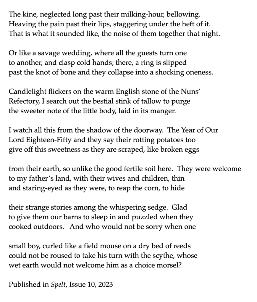 The Irish farmhands mourn the death of a child at Denny Abbey

The kine, neglected long past their milking-hour, bellowing.
Heaving the pain past their lips, staggering under the heft of it.
That is what it sounded like, the noise of them together that night.

Or like a savage wedding, where all the guests turn one 
to another, and clasp cold hands; there, a ring is slipped
past the knot of bone and they collapse into a shocking oneness.

Candlelight flickers on the warm English stone of the Nuns’
Refectory, I search out the bestial stink of tallow to purge 
the sweeter note of the little body, laid in its manger.

I watch all this from the shadow of the doorway.  The Year of Our
Lord Eighteen-Fifty and they say their rotting potatoes too
give off this sweetness as they are scraped, like broken eggs

from their earth, so unlike the good fertile soil here.  They were welcome
to my father’s land, with their wives and children, thin
and staring-eyed as they were, to reap the corn, to hide

their strange stories among the whispering sedge.  Glad
to give them our barns to sleep in and puzzled when they 
cooked outdoors.   And who would not be sorry when one 

small boy, curled like a field mouse on a dry bed of reeds
could not be roused to take his turn with the scythe, whose
wet earth would not welcome him as a choice morsel?

Published in Spelt, Issue 10, 2023


